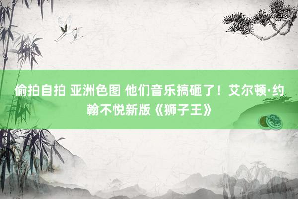 偷拍自拍 亚洲色图 他们音乐搞砸了！艾尔顿·约翰不悦新版《狮子王》