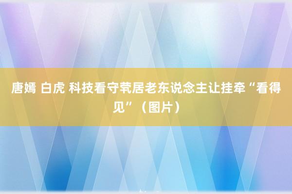 唐嫣 白虎 科技看守茕居老东说念主　让挂牵“看得见”（图片）