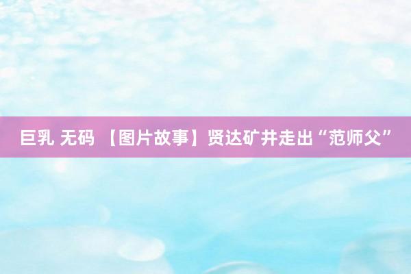 巨乳 无码 【图片故事】贤达矿井走出“范师父”