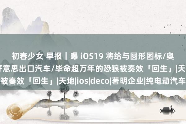 初春少女 早报｜曝 iOS19 将给与圆形图标/奥迪等多家车企暂停对好意思出口汽车/毕命超万年的恐狼被奏效「回生」|天地|ios|deco|著明企业|纯电动汽车