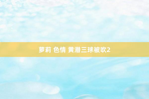 萝莉 色情 黄潜三球被吹2
