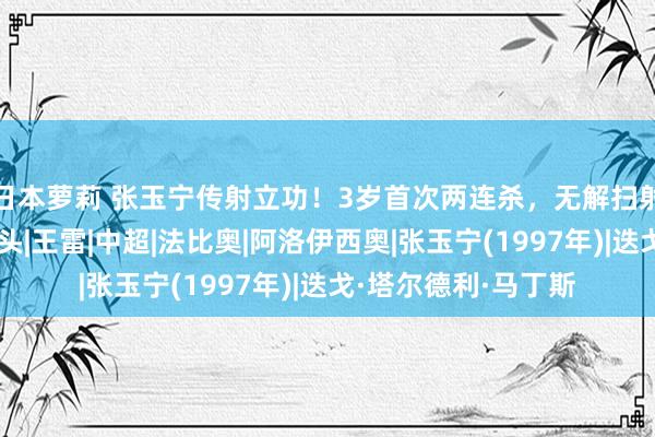 日本萝莉 张玉宁传射立功！3岁首次两连杀，无解扫射破门，王大雷连摇头|王雷|中超|法比奥|阿洛伊西奥|张玉宁(1997年)|迭戈·塔尔德利·马丁斯