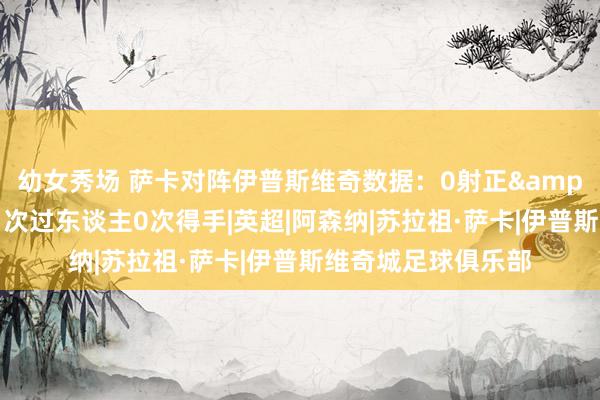 幼女秀场 萨卡对阵伊普斯维奇数据：0射正&屡次错失良机，1次过东谈主0次得手|英超|阿森纳|苏拉祖·萨卡|伊普斯维奇城足球俱乐部