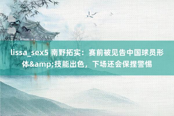 lissa_sex5 南野拓实：赛前被见告中国球员形体&技能出色，下场还会保捏警惕