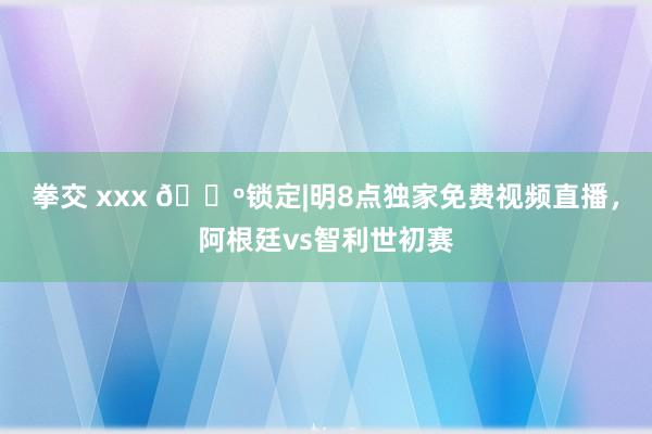 拳交 xxx 📺锁定|明8点独家免费视频直播，阿根廷vs智利世初赛