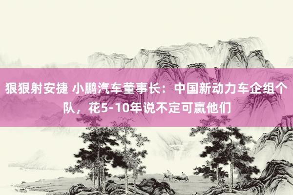 狠狠射安捷 小鹏汽车董事长：中国新动力车企组个队，花5-10年说不定可赢他们