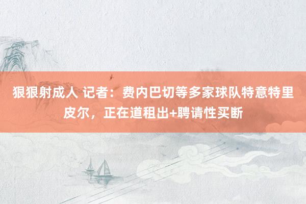 狠狠射成人 记者：费内巴切等多家球队特意特里皮尔，正在道租出+聘请性买断