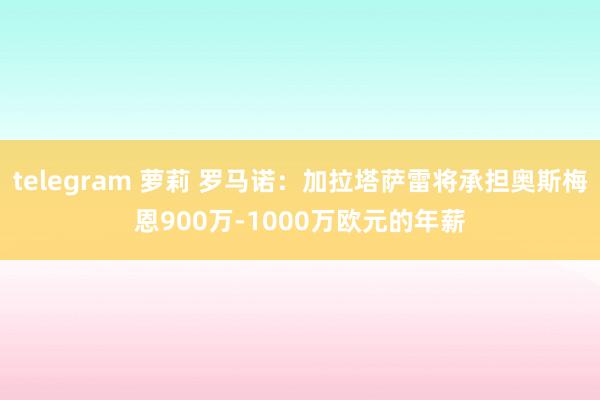 telegram 萝莉 罗马诺：加拉塔萨雷将承担奥斯梅恩900万-1000万欧元的年薪