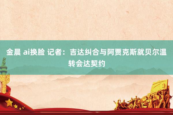 金晨 ai换脸 记者：吉达纠合与阿贾克斯就贝尔温转会达契约