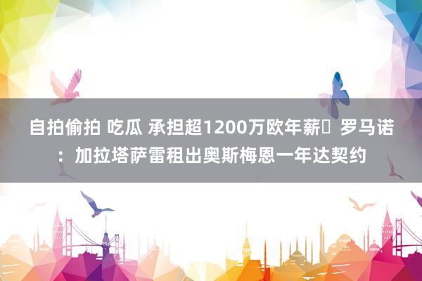 自拍偷拍 吃瓜 承担超1200万欧年薪❗罗马诺：加拉塔萨雷租出奥斯梅恩一年达契约