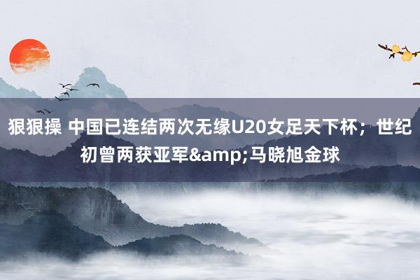 狠狠操 中国已连结两次无缘U20女足天下杯；世纪初曾两获亚军&马晓旭金球