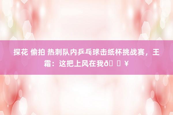 探花 偷拍 热刺队内乒乓球击纸杯挑战赛，王霜：这把上风在我🔥