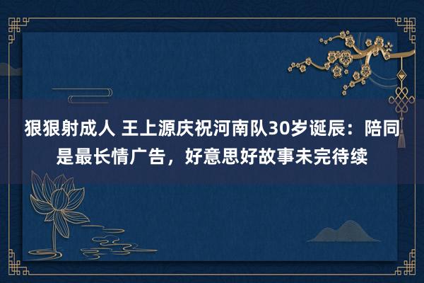 狠狠射成人 王上源庆祝河南队30岁诞辰：陪同是最长情广告，好意思好故事未完待续