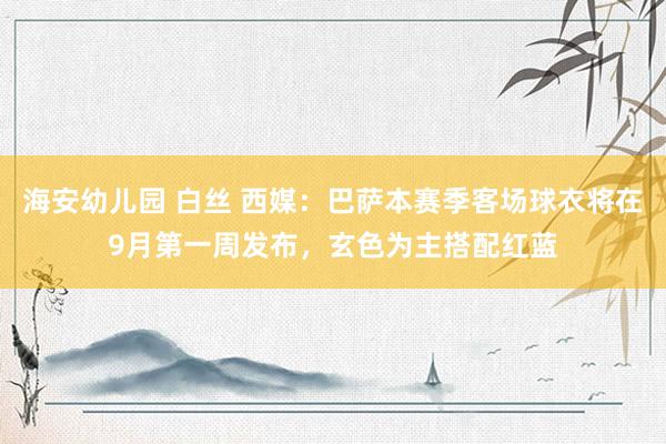 海安幼儿园 白丝 西媒：巴萨本赛季客场球衣将在9月第一周发布，玄色为主搭配红蓝