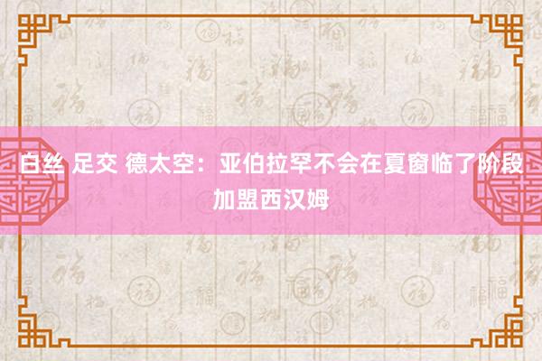 白丝 足交 德太空：亚伯拉罕不会在夏窗临了阶段加盟西汉姆