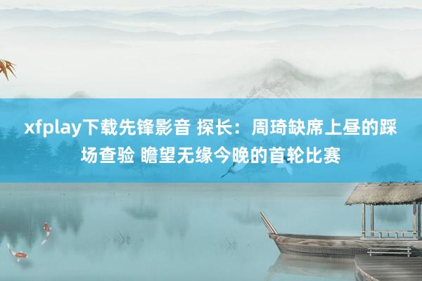 xfplay下载先锋影音 探长：周琦缺席上昼的踩场查验 瞻望无缘今晚的首轮比赛