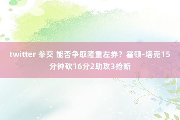twitter 拳交 能否争取隆重左券？霍顿-塔克15分钟砍16分2助攻3抢断