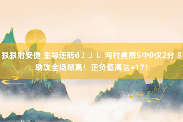 狠狠射安捷 主导逆转👏河村勇辉5中0仅2分 8助攻全场最高！正负值高达+17！