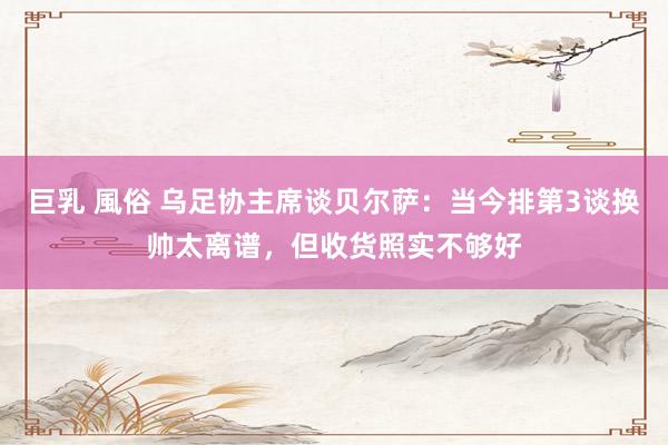 巨乳 風俗 乌足协主席谈贝尔萨：当今排第3谈换帅太离谱，但收货照实不够好