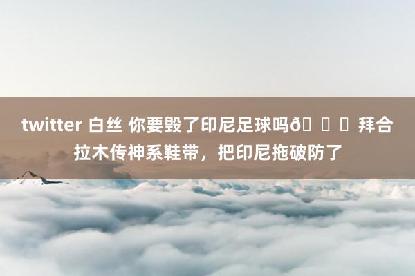twitter 白丝 你要毁了印尼足球吗😂拜合拉木传神系鞋带，把印尼拖破防了