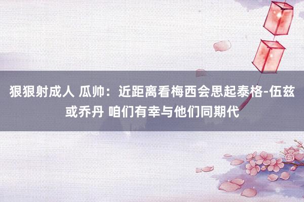 狠狠射成人 瓜帅：近距离看梅西会思起泰格-伍兹或乔丹 咱们有幸与他们同期代