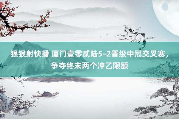 狠狠射快播 厦门壹零贰陆5-2晋级中冠交叉赛，争夺终末两个冲乙限额