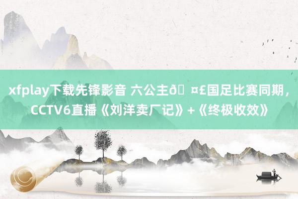 xfplay下载先锋影音 六公主🤣国足比赛同期，CCTV6直播《刘洋卖厂记》+《终极收效》