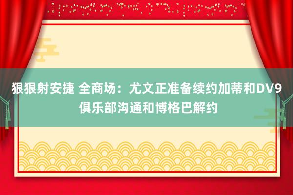 狠狠射安捷 全商场：尤文正准备续约加蒂和DV9 俱乐部沟通和博格巴解约