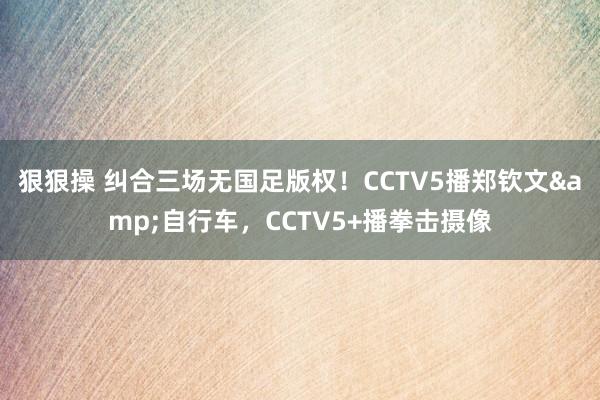 狠狠操 纠合三场无国足版权！CCTV5播郑钦文&自行车，CCTV5+播拳击摄像