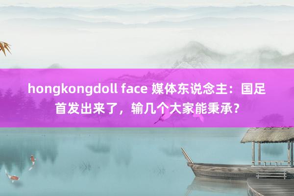 hongkongdoll face 媒体东说念主：国足首发出来了，输几个大家能秉承？