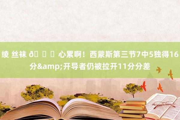 绫 丝袜 😖心累啊！西蒙斯第三节7中5独得16分&开导者仍被拉开11分分差