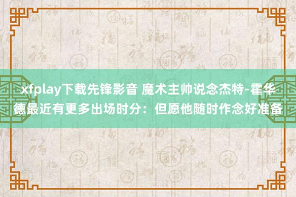 xfplay下载先锋影音 魔术主帅说念杰特-霍华德最近有更多出场时分：但愿他随时作念好准备