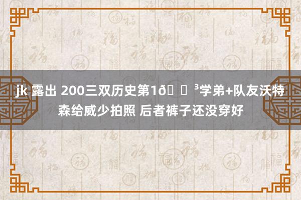 jk 露出 200三双历史第1😳学弟+队友沃特森给威少拍照 后者裤子还没穿好