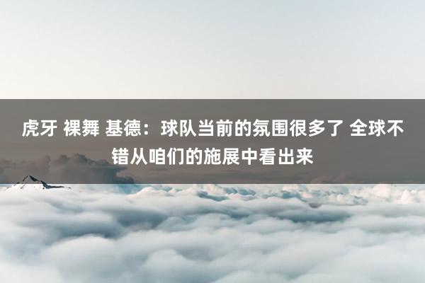 虎牙 裸舞 基德：球队当前的氛围很多了 全球不错从咱们的施展中看出来