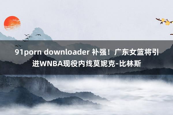 91porn downloader 补强！广东女篮将引进WNBA现役内线莫妮克-比林斯