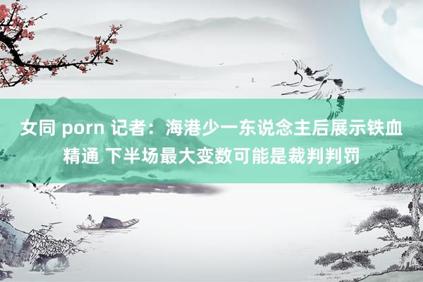 女同 porn 记者：海港少一东说念主后展示铁血精通 下半场最大变数可能是裁判判罚