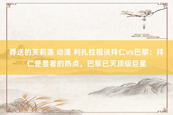 葬送的芙莉莲 动漫 利扎拉祖谈拜仁vs巴黎：拜仁是显著的热点，巴黎已灭顶级巨星