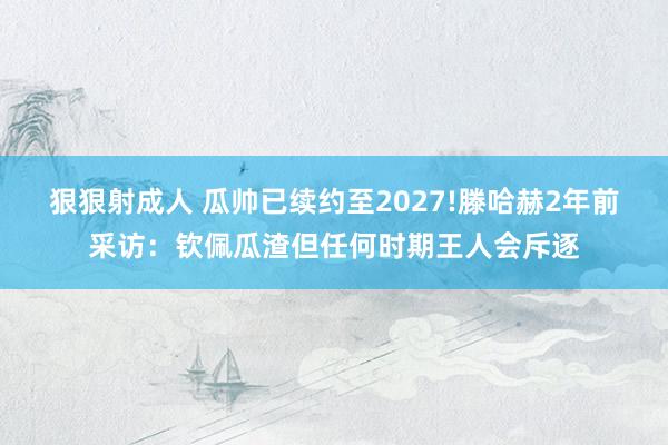狠狠射成人 瓜帅已续约至2027!滕哈赫2年前采访：钦佩瓜渣但任何时期王人会斥逐