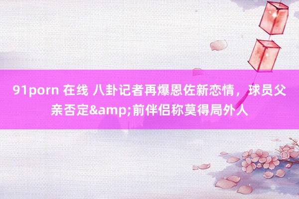 91porn 在线 八卦记者再爆恩佐新恋情，球员父亲否定&前伴侣称莫得局外人