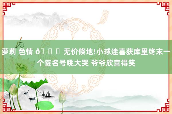 萝莉 色情 😍无价倏地!小球迷喜获库里终末一个签名号咷大哭 爷爷欣喜得笑
