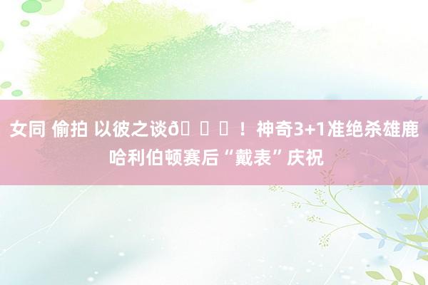 女同 偷拍 以彼之谈😝！神奇3+1准绝杀雄鹿 哈利伯顿赛后“戴表”庆祝