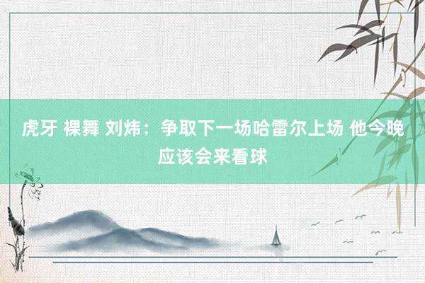 虎牙 裸舞 刘炜：争取下一场哈雷尔上场 他今晚应该会来看球