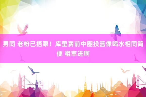 男同 老粉已捂眼！库里赛前中圈投篮像喝水相同简便 粗率进啊
