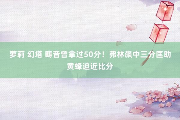 萝莉 幻塔 畴昔曾拿过50分！弗林飙中三分匡助黄蜂迫近比分