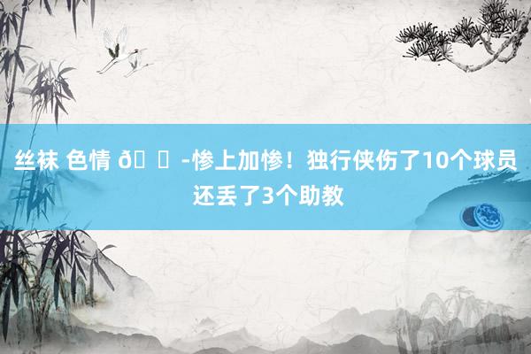 丝袜 色情 😭惨上加惨！独行侠伤了10个球员 还丢了3个助教