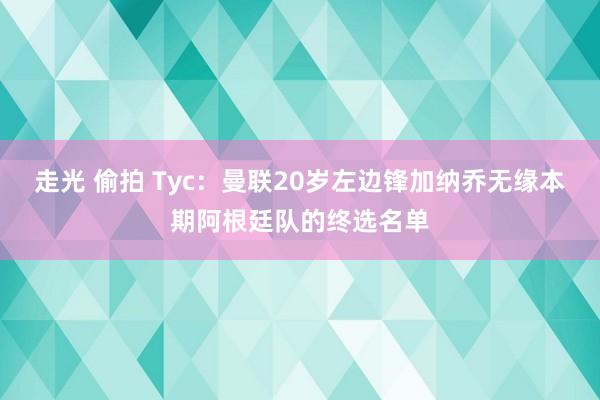 走光 偷拍 Tyc：曼联20岁左边锋加纳乔无缘本期阿根廷队的终选名单