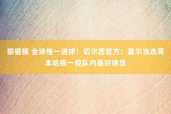 狠狠操 全场惟一进球！切尔西官方：霍尔当选哥本哈根一役队内最好球员