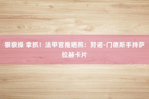 狠狠操 拿抓！法甲官推晒照：努诺-门德斯手持萨拉赫卡片