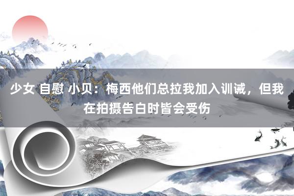 少女 自慰 小贝：梅西他们总拉我加入训诫，但我在拍摄告白时皆会受伤