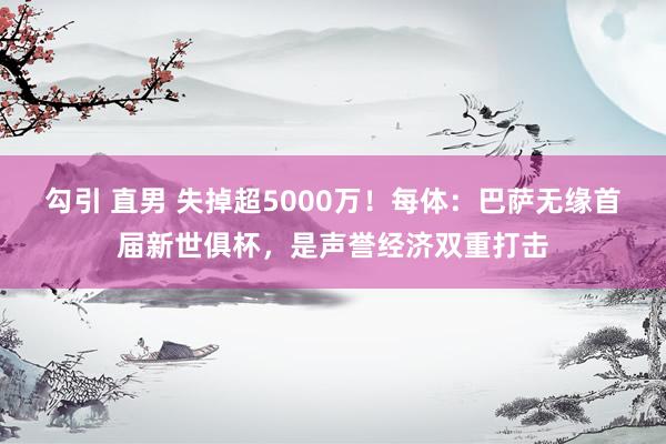 勾引 直男 失掉超5000万！每体：巴萨无缘首届新世俱杯，是声誉经济双重打击